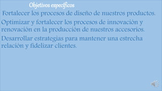 Objetivos específicos
Fortalecer los procesos de diseño de nuestros productos.
Optimizar y fortalecer los procesos de innovación y
renovación en la producción de nuestros accesorios.
Desarrollar estrategias para mantener una estrecha
relación y fidelizar clientes.
 