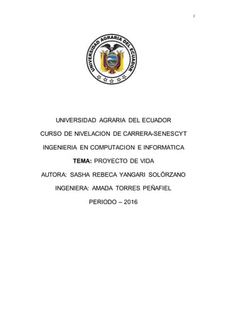 I
UNIVERSIDAD AGRARIA DEL ECUADOR
CURSO DE NIVELACION DE CARRERA-SENESCYT
INGENIERIA EN COMPUTACION E INFORMATICA
TEMA: PROYECTO DE VIDA
AUTORA: SASHA REBECA YANGARI SOLÓRZANO
INGENIERA: AMADA TORRES PEÑAFIEL
PERIODO – 2016
 