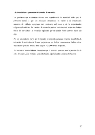 17
2.6- Conclusiones generales del estudio de mercado.
Los productos que actualmente ofertara este negocio serán de necesidad básica para la
población debido a que son productos alimenticios, en cuanto a su conservación
requieren de cuidados especiales para protegerlo del polvo o de la contaminación
exógena del ambiente. En cuanto a la demanda poseen variaciones de ventas en distintos
meses del año debido a ocasiones especiales que se realizan en los distintos meses del
año.
Por ser un producto nuevo en el mercado no presenta demanda potencial insatisfecha, la
estimación de sobrevivencia de este proyecto es de 5 años, con una capacidad de ofertar
inicialmente por año 40,000 libras de pan y 20,000 libras de postres.
De acuerdo a las condiciones favorables que el mercado presenta para la penetración de
estos productos, este proyecto presenta buenas oportunidades para su efectuación.
 