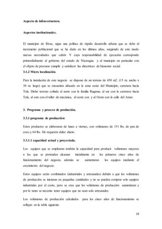 19
Aspecto de infraestructura.
Aspectos institucionales.
El municipio de Rivas, sigue una política de rápido desarrollo urbano que se debe al
incremento poblacional que se ha dado en los últimos años, surgiendo de este modo
nuevas necesidades que cubrir. Y cuya responsabilidad de ejecución corresponde
primordialmente al gobierno del estado de Nicaragua y al municipio en particular con
el objeto de procurar cumplir y satisfacer las directrices de bienestar social.
3.1.2 Micro localización.
Para la instalación de este negocio se dispone de un terreno de 450 m2. (15 m. ancho x
30 m. largo) que se encuentra ubicado en la zona oeste del Municipio, carretera hacia
Tola. Dicho terreno colinda al norte con la familia Rugama; al sur con la carretera hacia
Tola, al este con el taller de mecánica, al oeste con y al Oeste con la calle del Amor.
3. Programa y proceso de producción.
3.3.1 programa de producción:
Estos productos se elaboraran de lunes a viernes, con volúmenes de 151 lbs. de pan de
coco y 64 lbs. De requesón dulce diario.
3.3.1.1 capacidad actual y proyectada.
Los equipos que se emplearan tendrán la capacidad para producir volúmenes mayores
a los que se pretenden alcanzar inicialmente en los primeros cinco años de
funcionamiento del negocio, además se aumentaran los equipos mediante el
crecimiento del negocio.
Estos equipos serán combinados (industriales y artesanales) debido a que los volúmenes
de producción se iniciaran en pequeñas cantidades y no se pueden comprar solo equipos
industriales por el costo, pero se cree que los volúmenes de producción aumentaran y
por lo tanto se necesita tener equipos que no sean solo artesanales.
Los volúmenes de producción calculados para los cinco años de funcionamiento se
reflejan en la tabla siguiente.
 
