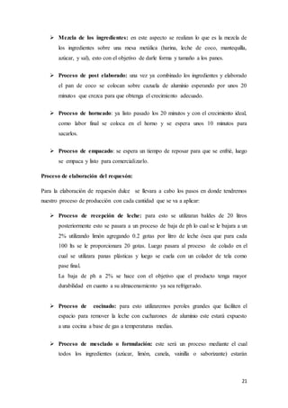 21
 Mezcla de los ingredientes: en este aspecto se realizan lo que es la mezcla de
los ingredientes sobre una mesa metálica (harina, leche de coco, mantequilla,
azúcar, y sal), esto con el objetivo de darle forma y tamaño a los panes.
 Proceso de post elaborado: una vez ya combinado los ingredientes y elaborado
el pan de coco se colocan sobre cazuela de aluminio esperando por unos 20
minutos que crezca para que obtenga el crecimiento adecuado.
 Proceso de horneado: ya listo pasado los 20 minutos y con el crecimiento ideal,
como labor final se coloca en el horno y se espera unos 10 minutos para
sacarlos.
 Proceso de empacado: se espera un tiempo de reposar para que se enfrié, luego
se empaca y listo para comercializarlo.
Proceso de elaboración del requesón:
Para la elaboración de requesón dulce se llevara a cabo los pasos en donde tendremos
nuestro proceso de producción con cada cantidad que se va a aplicar:
 Proceso de recepción de leche: para esto se utilizaran baldes de 20 litros
posteriormente esto se pasara a un proceso de baja de ph lo cual se le bajara a un
2% utilizando limón agregando 0.2 gotas por litro de leche ósea que para cada
100 lts se le proporcionara 20 gotas. Luego pasara al proceso de colado en el
cual se utilizara panas plásticas y luego se cuela con un colador de tela como
pase final.
La baja de ph a 2% se hace con el objetivo que el producto tenga mayor
durabilidad en cuanto a su almacenamiento ya sea refrigerado.
 Proceso de cocinado: para esto utilizaremos peroles grandes que faciliten el
espacio para remover la leche con cucharones de aluminio este estará expuesto
a una cocina a base de gas a temperaturas medias.
 Proceso de mesclado o formulación: este será un proceso mediante el cual
todos los ingredientes (azúcar, limón, canela, vainilla o saborizante) estarán
 