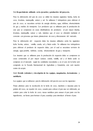 24
3.4. Requerimiento utilizado en la ejecución y producción del proyecto.
Para la elaboración del pan de coco se utilizó los insumos siguientes: harina, leche de
coco, levadura, mantequilla, azúcar y sal. Se utilizaran 2 trabajadores para elaborar el
pan de coco, se necesitara servicio de energía eléctrica, agua, teléfono, abastecimiento
de gas y medios de transporte. Los productos que se utilizaran para la producción de
este pan se compraran en casas distribuidoras de productos al por mayor (harina,
levadura, mantequilla, azúcar y sal), mientras que el coco se obtendrá mediante el
convenio con personas que tienen plantaciones de coco y directamente del mercado.
Para la elaboración del requesón dulce los insumos utilizados serán los siguientes:
leche bovina, azúcar, vainilla, canela, sal y limón acido. Se utilizaran tres trabajadores
para elaborar el producto de requesón dulce, por el cual se necesitara servicios de
energía, agua potable, teléfono, cocina, abastecimiento de gas y transporte.
Los insumos que se utilizaran para la producción de requesón dulce se compraran en
casas comerciales al por mayor (azúcar, canela, vainilla, sal y el limón acido se
comprara en el mercado según las cantidades necesitadas y en el caso de la leche será
comprada en la Escuela Internacional de Agricultura y Ganadería, este será nuestro
centro de acopio.
3.4.1 Detalle (cálculos) y descripción de los equipos, maquinarias, herramientas y
mobiliario.
Los equipos que se utilizaran para la elaboración del pan de coco son los siguientes:
Panas plásticas para la recolección de la leche de coco, machetes o macanas para la
pelada del coco, un rayador de coco, cazuela para colocar el pan una vez elaborado, un
colador para colar la leche de coco, mesas metálicas para amasar el pan junto con los
ingredientes, un horno para hornear el pan, cazueleja para introducir al horno el pan.
 