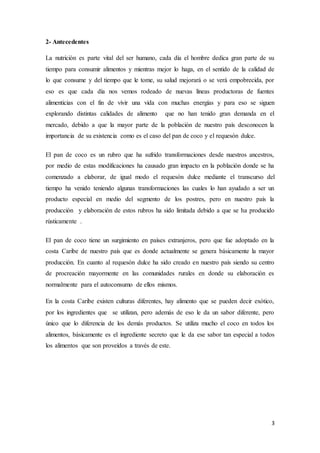 3
2- Antecedentes
La nutrición es parte vital del ser humano, cada día el hombre dedica gran parte de su
tiempo para consumir alimentos y mientras mejor lo haga, en el sentido de la calidad de
lo que consume y del tiempo que le tome, su salud mejorará o se verá empobrecida, por
eso es que cada día nos vemos rodeado de nuevas líneas productoras de fuentes
alimenticias con el fin de vivir una vida con muchas energías y para eso se siguen
explorando distintas calidades de alimento que no han tenido gran demanda en el
mercado, debido a que la mayor parte de la población de nuestro país desconocen la
importancia de su existencia como es el caso del pan de coco y el requesón dulce.
El pan de coco es un rubro que ha sufrido transformaciones desde nuestros ancestros,
por medio de estas modificaciones ha causado gran impacto en la población donde se ha
comenzado a elaborar, de igual modo el requesón dulce mediante el transcurso del
tiempo ha venido teniendo algunas transformaciones las cuales lo han ayudado a ser un
producto especial en medio del segmento de los postres, pero en nuestro país la
producción y elaboración de estos rubros ha sido limitada debido a que se ha producido
rústicamente .
El pan de coco tiene un surgimiento en países extranjeros, pero que fue adoptado en la
costa Caribe de nuestro país que es donde actualmente se genera básicamente la mayor
producción. En cuanto al requesón dulce ha sido creado en nuestro país siendo su centro
de procreación mayormente en las comunidades rurales en donde su elaboración es
normalmente para el autoconsumo de ellos mismos.
En la costa Caribe existen culturas diferentes, hay alimento que se pueden decir exótico,
por los ingredientes que se utilizan, pero además de eso le da un sabor diferente, pero
único que lo diferencia de los demás productos. Se utiliza mucho el coco en todos los
alimentos, básicamente es el ingrediente secreto que le da ese sabor tan especial a todos
los alimentos que son proveídos a través de este.
 
