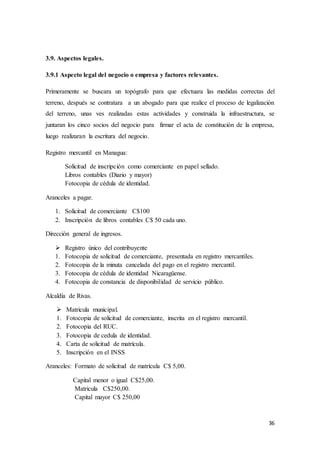 36
3.9. Aspectos legales.
3.9.1 Aspecto legal del negocio o empresa y factores relevantes.
Primeramente se buscara un topógrafo para que efectuara las medidas correctas del
terreno, después se contratara a un abogado para que realice el proceso de legalización
del terreno, unas ves realizadas estas actividades y construida la infraestructura, se
juntaran los cinco socios del negocio para firmar el acta de constitución de la empresa,
luego realizaran la escritura del negocio.
Registro mercantil en Managua:
Solicitud de inscripción como comerciante en papel sellado.
Libros contables (Diario y mayor)
Fotocopia de cédula de identidad.
Aranceles a pagar.
1. Solicitud de comerciante C$100
2. Inscripción de libros contables C$ 50 cada uno.
Dirección general de ingresos.
 Registro único del contribuyente
1. Fotocopia de solicitud de comerciante, presentada en registro mercantiles.
2. Fotocopia de la minuta cancelada del pago en el registro mercantil.
3. Fotocopia de cédula de identidad Nicaragüense.
4. Fotocopia de constancia de disponibilidad de servicio público.
Alcaldía de Rivas.
 Matricula municipal.
1. Fotocopia de solicitud de comerciante, inscrita en el registro mercantil.
2. Fotocopia del RUC.
3. Fotocopia de cedula de identidad.
4. Carta de solicitud de matrícula.
5. Inscripción en el INSS
Aranceles: Formato de solicitud de matrícula C$ 5,00.
Capital menor o igual C$25,00.
Matricula C$250,00.
Capital mayor C$ 250,00
 