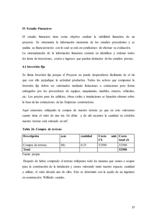 37
IV Estudio Financiero
El estudio financiero tiene como objetivo analizar la viabilidad financiera de un
proyecto. Se sistematiza la información monetaria de los estudios precedentes y se
analiza su financiamiento con lo cual se está en condiciones de efectuar su evaluación.
La sistematización de la información financiera consiste en identificar y ordenar todos
los ítems de inversiones, costos e ingresos que pueden deducirse de los estudios previos.
4.1 Inversión fija
Se llama Inversión fija porque el Proyecto no puede desprenderse fácilmente de el sin
que con ello perjudique la actividad productiva. Todos los activos que componen la
Inversión fija deben ser valorizados mediante licitaciones o cotizaciones pero forma
entregados por los proveedores de equipos, maquinarias, muebles, enseres, vehículos,
etc. Los precios para los edificios, obras civiles e instalaciones se 8pueden obtener sobre
la base de las cotizaciones de las Empresas constructoras.
Aquí estaremos reflejando la compra de nuestro terreno ya que en esto valoramos
cuanto tiene el valor de una mz. En dólar y de ahí sacamos la cantidad en córdoba
nuestro terreno está valorado en mt2.
Tabla 26. Compra de terreno
Descripción u.m cantidad Costo unit.
C$
Costo
total c$
Compra de terreno. Mz 0.25 52500 52500
Total 52500
Fuente propia
Después de haber comprado el terreno reflejamos todo los insumos que vamos a ocupar
para la construcción de la instalación y vamos valorando tanto nuestro espacio, cantidad
a utilizar, el valor década uno de ellos. Esto se determinó con la ayuda de un ingeniero
en construcción Wilfredo canales.
 