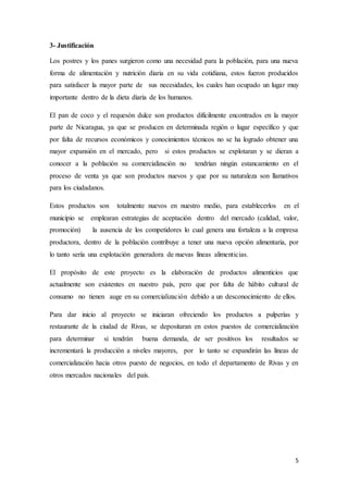 5
3- Justificación
Los postres y los panes surgieron como una necesidad para la población, para una nueva
forma de alimentación y nutrición diaria en su vida cotidiana, estos fueron producidos
para satisfacer la mayor parte de sus necesidades, los cuales han ocupado un lugar muy
importante dentro de la dieta diaria de los humanos.
El pan de coco y el requesón dulce son productos difícilmente encontrados en la mayor
parte de Nicaragua, ya que se producen en determinada región o lugar específico y que
por falta de recursos económicos y conocimientos técnicos no se ha logrado obtener una
mayor expansión en el mercado, pero si estos productos se explotaran y se dieran a
conocer a la población su comercialización no tendrían ningún estancamiento en el
proceso de venta ya que son productos nuevos y que por su naturaleza son llamativos
para los ciudadanos.
Estos productos son totalmente nuevos en nuestro medio, para establecerlos en el
municipio se emplearan estrategias de aceptación dentro del mercado (calidad, valor,
promoción) la ausencia de los competidores lo cual genera una fortaleza a la empresa
productora, dentro de la población contribuye a tener una nueva opción alimentaria, por
lo tanto sería una explotación generadora de nuevas líneas alimenticias.
El propósito de este proyecto es la elaboración de productos alimenticios que
actualmente son existentes en nuestro país, pero que por falta de hábito cultural de
consumo no tienen auge en su comercialización debido a un desconocimiento de ellos.
Para dar inicio al proyecto se iniciaran ofreciendo los productos a pulperías y
restaurante de la ciudad de Rivas, se depositaran en estos puestos de comercialización
para determinar si tendrán buena demanda, de ser positivos los resultados se
incrementará la producción a niveles mayores, por lo tanto se expandirán las líneas de
comercialización hacia otros puesto de negocios, en todo el departamento de Rivas y en
otros mercados nacionales del país.
 
