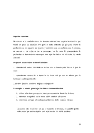 55
Impacto ambiental
De acuerdo a lo estudiado acerca del impacto ambiental, este proyecto se considera que
tendrá un grado de afectación leve para el medio ambiente, ya que para obtener la
producción no se requieren de insumos y materiales que son dañinos para el ambiente,
de acuerdo a los perjuicios que se provoquen en la etapa del procesamiento de
producción se implementaran estrategias para bajar los índices de afectación del medio
ambiente.
Perjuicios de afectación al medio ambiente
1. contaminación atravez del humo de la leña que se utilizara para fabricar el pan de
coco
2. contaminación atravez de la liberación del humo del gas que se utilizara para la
fabricación del requesón dulce
3. residuos plásticos sobrantes después del empacado
Estrategias a utilizar para bajar los índices de contaminación
1. utilizar leñas finas para que no provoquen demasiada liberación de humo
2. mantener la seguridad de las llaves de los chimbos y la cocina
3. seleccionar un lugar adecuado para el depósito de los residuos plásticos
De acuerdo a las condiciones en que se encuentra el proyecto, es aceptable por las
instituciones que son encargadas para la protección del medio ambiente
 