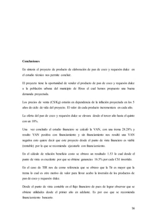 56
Conclusiones
En síntesis el proyecto de producto de elaboración de pan de coco y requesón dulce en
el estudio técnico nos permite concluir.
El proyecto tiene la oportunidad de vender el producto de pan de coco y requesón dulce
a la población urbana del municipio de Rivas el cual hemos propuesto una buena
demanda proyectada.
Los precios de venta (C$/Kg) estarán en dependencia de la inflación proyectada en los 5
años de ciclo de vida del proyecto. El valor de cada producto incrementara en cada año.
La oferta del pan de coco y requesón dulce se elevara desde el tercer año hasta el quinto
con un 10%.
Una vez concluido el estudio financiero se calculó la VAN, con una trema 28.28% y
resulto VAN positiva con financiamiento y sin financiamiento nos resultó una VAN
negativa esto quiere decir que este proyecto desde el punto de vista financiero es viable
(rentable) por lo que se recomienda ejecutarlo con financiamiento.
En el cálculo de relación beneficio costo se obtuvo un resultado 1.53 lo cual desde el
punto de vista es excelente por que se obtiene ganancias 16.5% por cada C$1 invertido.
En el caso de TIR nos da como referencia que se obtuvo que la Tir es mayor que la
trema lo cual es otro motivo de valor para llevar acabo la inversión de los productos de
pan de coco y requesón dulce.
Desde el punto de vista contable en el flujo financiero de pues de lograr observar que se
obtiene utilidades desde el primer año en adelante. Es por eso que se recomienda
financiamiento bancario.
 
