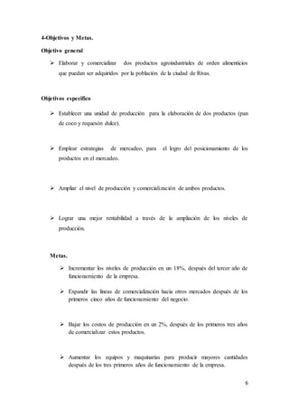 6
4-Objetivos y Metas.
Objetivo general
 Elaborar y comercializar dos productos agroindustriales de orden alimenticios
que puedan ser adquiridos por la población de la ciudad de Rivas.
Objetivos especifico
 Establecer una unidad de producción para la elaboración de dos productos (pan
de coco y requesón dulce).
 Emplear estrategias de mercadeo, para el logro del posicionamiento de los
productos en el mercadeo.
 Ampliar el nivel de producción y comercialización de ambos productos.
 Lograr una mejor rentabilidad a través de la ampliación de los niveles de
producción.
Metas.
 Incrementar los niveles de producción en un 18%, después del tercer año de
funcionamiento de la empresa.
 Expandir las líneas de comercialización hacia otros mercados después de los
primeros cinco años de funcionamiento del negocio.
 Bajar los costos de producción en un 2%, después de los primeros tres años
de comercializar estos productos.
 Aumentar los equipos y maquinarias para producir mayores cantidades
después de los tres primeros años de funcionamiento de la empresa.
 
