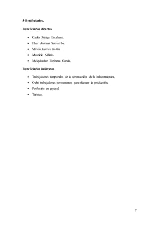 7
5-Benifeciarios.
Beneficiarios directos
 Carlos Zúniga Escalante.
 Elver Antonio Somarriba.
 Steven Gomes Gaitán.
 Mauricio Salinas.
 Melquisedec Espinoza García.
Beneficiarios indirectos
 Trabajadores temporales de la construcción de la infraestructura.
 Ocho trabajadores permanentes para efectuar la producción.
 Población en general.
 Turistas.
 