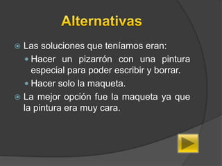  Las soluciones que teníamos eran:
   Hacer un pizarrón con una pintura
    especial para poder escribir y borrar.
   Hacer solo la maqueta.
 La mejor opción fue la maqueta ya que
  la pintura era muy cara.
 
