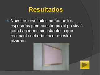    Nuestros resultados no fueron los
    esperados pero nuestro prototipo sirvió
    para hacer una muestra de lo que
    realmente debería hacer nuestro
    pizarrón.
 