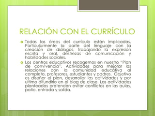 RELACIÓN CON EL CURRÍCULO
 Todas las áreas del currículo están implicadas.
Particularmente la parte del lenguaje con la
creación de diálogos, trabajando la expresión
escrita y oral, destrezas de comunicación y
habilidades sociales.
 Los centros educativos recogemos en nuestro “Plan
de convivencia”. Actividades para mejorar las
relaciones con la comunidad educativa al
completo, profesores, estudiantes y padres. Objetivo
es diseñar el plan, desarrollar las actividades y por
ultimo difundirlo en el blog de clase. Las actividades
planteadas pretenden evitar conflictos en las aulas,
patio, entrada y salida.
 