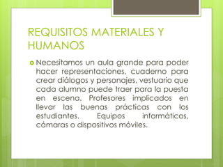 REQUISITOS MATERIALES Y
HUMANOS
 Necesitamos un aula grande para poder
hacer representaciones, cuaderno para
crear diálogos y personajes, vestuario que
cada alumno puede traer para la puesta
en escena. Profesores implicados en
llevar las buenas prácticas con los
estudiantes. Equipos informáticos,
cámaras o dispositivos móviles.
 