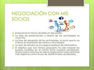 NEGOCIACIÓN CON MIS
SOCIOS
 El proyecto lo hemos dividido en tres partes.
 La fase de presentación y diseño de las actividades es
cosa mía
 La fase de desarrollo de las actividades, el socio que lo va
a llevar es el profesor de música y tecnología.
 La fase de difusión se encarga el profesor de informática.
 El objetivo que nos hemos propuesto ha sido mejorar los
buenos modales en el centro entre nuestros estudiantes.
Ahora mismo estamos en plena negociación para plantear
más objetivos como el uso de determinado vocabulario.
 