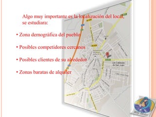 Algo muy importante es la localización del local,
   se estudiara:

• Zona demográfica del pueblo

• Posibles competidores cercanos

• Posibles clientes de su alrededor

• Zonas baratas de alquiler
 