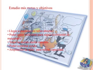 Estudio mis metas y objetivos




• Llegar a mantener mi taller abierto
• Poder ganar suficiente para seguir invirtiendo en
maquinaria
• Tener un sueldo medio mensual
• Poder contratar ayuda
• Ampliación de taller para mayor capacidad
 