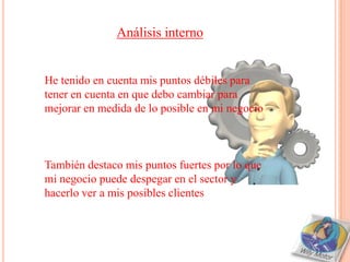 Análisis interno


He tenido en cuenta mis puntos débiles para
tener en cuenta en que debo cambiar para
mejorar en medida de lo posible en mi negocio



También destaco mis puntos fuertes por lo que
mi negocio puede despegar en el sector y
hacerlo ver a mis posibles clientes
 