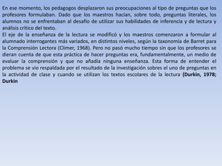En ese momento, los pedagogos desplazaron sus preocupaciones al tipo de preguntas que los
profesores formulaban. Dado que los maestros hacían, sobre todo, preguntas literales, los
alumnos no se enfrentaban al desafío de utilizar sus habilidades de inferencia y de lectura y
análisis crítico del texto.
El eje de la enseñanza de la lectura se modificó y los maestros comenzaron a formular al
alumnado interrogantes más variados, en distintos niveles, según la taxonomía de Barret para
la Comprensión Lectora (Climer, 1968). Pero no pasó mucho tiempo sin que los profesores se
dieran cuenta de que esta práctica de hacer preguntas era, fundamentalmente, un medio de
evaluar la comprensión y que no añadía ninguna enseñanza. Esta forma de entender el
problema se vio respaldada por el resultado de la investigación sobres el uno de preguntas en
la actividad de clase y cuando se utilizan los textos escolares de la lectura (Durkin, 1978;
Durkin
 