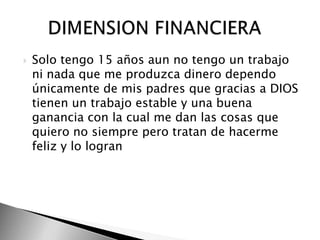 Solo tengo 15 años aun no tengo un trabajo ni nada que me produzca dinero dependo únicamente de mis padres que gracias a DIOS tienen un trabajo estable y una buena ganancia con la cual me dan las cosas que quiero no siempre pero tratan de hacerme feliz y lo logran      DIMENSION FINANCIERA