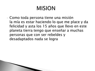 Como toda persona tiene una misión la mía es estar haciendo lo que me place y da felicidad y asta los 15 años que llevo en este planeta tierra tengo que enseñar a muchas personas que con ser rebeldes y desadaptados nada se logra                   MISION