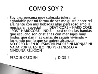 Soy una persona muy calmada tolerante agradable por mi forma de ser me gusta hacer reí ala gente con mis bobadas algo perezoso amo la música en especial        DEAT CORE – HARD CORE –POST HARDCORE- INDIE -  casi todas las bandas que escucho son cristianas con mensajes muy lindos que dan mas ganas de seguir viviendo y luchando por lo que se quiere alcanzar NO CREO NI EN IGLESIAS NI PADRES NI MONJAS NI NADA POR EL ESTILO  NO PERTENESCO A NINGUNA RELIGION PERO SI CREO EN                ¡  DIOS  !              COMO SOY ? 