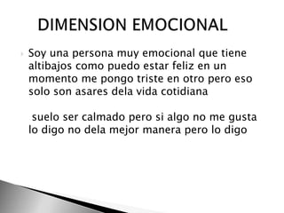 Soy una persona muy emocional que tiene altibajos como puedo estar feliz en un momento me pongo triste en otro pero eso solo son asares dela vida cotidiana suelo ser calmado pero si algo no me gusta lo digo no dela mejor manera pero lo digo     DIMENSION EMOCIONAL 