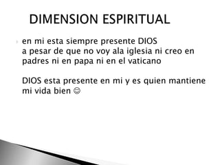 en mi esta siempre presente DIOS  a pesar de que no voy ala iglesia ni creo en padres ni en papa ni en el vaticano  DIOS esta presente en mi y es quien mantiene mi vida bien      DIMENSION ESPIRITUAL 