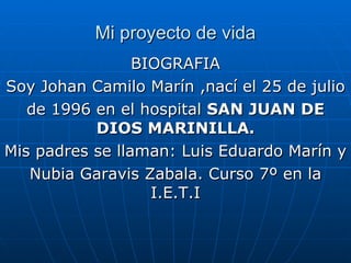 Mi proyecto de vida BIOGRAFIA Soy Johan Camilo Marín ,nací el 25 de julio de 1996 en el hospital  SAN   JUAN DE DIOS MARINILLA. Mis padres se llaman: Luis Eduardo Marín y Nubia Garavis Zabala. Curso 7º en la I.E.T.I 