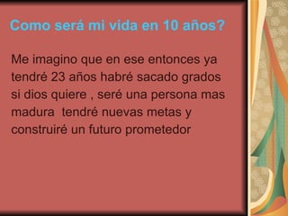 Como será mi vida en 10 años? Me imagino que en ese entonces ya  tendré 23 años habré sacado grados si dios quiere , seré una persona mas  madura  tendré nuevas metas y construiré un futuro prometedor 