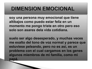 soy una persona muy emocional que tiene altibajos como puedo estar feliz en un momento me pongo triste en otro pero eso solo son asares dela vida cotidiana.suelo ser algo desesperado, y muchas veces me exalto del tono de voz normal y parece que estuviese peleando, pero no es así, es un problema con el cual cargamos en los genes algunos miembros de mi familia, como mi papá.     DIMENSION EMOCIONAL 
