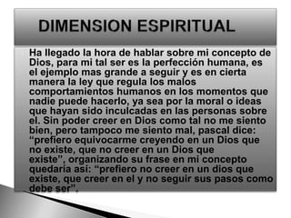 Ha llegado la hora de hablar sobre mi concepto de Dios, para mi tal ser es la perfección humana, es el ejemplo mas grande a seguir y es en cierta manera la ley que regula los malos comportamientos humanos en los momentos que nadie puede hacerlo, ya sea por la moral o ideas que hayan sido inculcadas en las personas sobre el. Sin poder creer en Dios como tal no me siento bien, pero tampoco me siento mal, pascal dice: “prefiero equivocarme creyendo en un Dios que no existe, que no creer en un Dios que existe”, organizando su frase en mi concepto quedaría así: “prefiero no creer en un dios que existe, que creer en el y no seguir sus pasos como debe ser”.DIMENSION ESPIRITUAL 