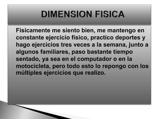 Físicamente me siento bien, me mantengo en constante ejercicio físico, practico deportes y hago ejercicios tres veces a la semana, junto a algunos familiares, paso bastante tiempo sentado, ya sea en el computador o en la motocicleta, pero todo esto lo repongo con los múltiples ejercicios que realizo.DIMENSION FISICA 
