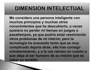 Me considero una persona inteligente con muchos principios y muchas otros conocimientos que he descubierto, a veces quisiera no perder mi tiempo en juegos o pasatiempos, ya que podría estar resolviendo otros problemas de mi interior, pero la tecnología ha avanzado tanto que es muy complicado dejarla atrás, ella trae consigo entretenimiento, y a la vez retraso en cuanto a que aleja al ser humano de su misión que es saber su sentido. DIMENSIONINTELECTUAL