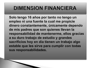 Solo tengo 16 años por tanto no tengo un empleo ni una fuente la cual me propicie dinero constantemente, únicamente dependo de mis padres que son quienes llevan la responsabilidad de mantenerme, ellos gracias a su duro trabajo de estudio y grandes sacrificios hoy en día tienen un trabajo algo estable que les sirve para cumplir con todas sus responsabilidades.DIMENSION FINANCIERA