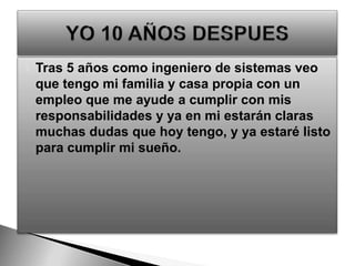 Tras 5 años como ingeniero de sistemas veo que tengo mi familia y casa propia con un empleo que me ayude a cumplir con mis responsabilidades y ya en mi estarán claras muchas dudas que hoy tengo, y ya estaré listo para cumplir mi sueño.YO 10 AÑOS DESPUES