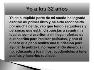Ya he cumplido parte de mi sueño he logrado escribir mi primer libro y he sido reconocido por mucha gente, veo que tengo seguidores y personas que están dispuestas a seguir mis ideales como escritor, a mi llegan ofertas de que escriba para realizar películas, y con el dinero que gano realizo una fundación para ayudar la pobreza, no repartiendo dinero, si no, educando a los niños, ayudándoles a tener sueños y hacerlos realidad.Yo a los 32 años
