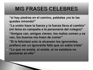 “si hay piedras en el camino, patéalas ¡no te las quedes mirando!”“La unión hace la fuerza y la fuerza lleva al cambio”  (mi lema en campaña a la personería del colegio)”“Amigos van, amigos vienen, los malos comen y se van, los buenos me traen de comer”“Si la felicidad solo la alcanzan los ignorantes, prefiero ser un ignorante feliz que un sabio triste”“Lo que no existe, si existe, si no existiera no pensaras en ello”MIS FRASES CELEBRES