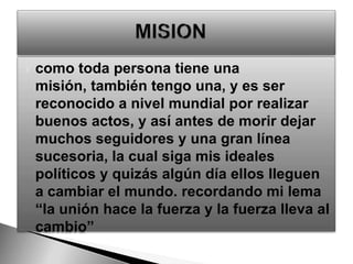 como toda persona tiene una misión, también tengo una, y es ser reconocido a nivel mundial por realizar buenos actos, y así antes de morir dejar muchos seguidores y una gran línea sucesoria, la cual siga mis ideales políticos y quizás algún día ellos lleguen a cambiar el mundo. recordando mi lema “la unión hace la fuerza y la fuerza lleva al cambio”MISION