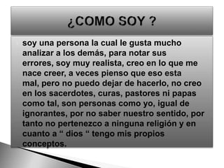 soy una persona la cual le gusta mucho analizar a los demás, para notar sus errores, soy muy realista, creo en lo que me nace creer, a veces pienso que eso esta mal, pero no puedo dejar de hacerlo, no creo en los sacerdotes, curas, pastores ni papas como tal, son personas como yo, igual de ignorantes, por no saber nuestro sentido, por tanto no pertenezco a ninguna religión y en cuanto a “ dios “ tengo mis propios conceptos.¿COMO SOY ? 