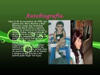 Autobiografía.
Nací el 30 de noviembre de 1995, mis
padres son: Mery Montes y Raúl
Montoya; tengo dos hermanas
llamadas Maria Sofía y Daniela,
realice mi primaria en la Escuela
Simona Duque, saque grados de 5°
de primaria en el 2006 al lado de
todas mis compañeras; ingrese al
bachillerato en la Institución:
Edc. Tco. Ind. Simona. Duque en
donde he seguido
responsablemente los estudios
hasta el grado 9° en el cual me
encuentro, mi vida ha estado llena
de aventuras al lado de mi familia
y amigos ya que gracias a mis
padres pude llegar tan lejos.