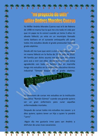 Yo Wilfer Andrés Morales Cuervo naci el 6 de febrero
de 1998 mi mama fue la que me crio toda mi vida por
que mi papa no lo conocí cuando yo tenia 3 años mi
abuela falleció; yo vivía en un municipio llamado
santa bárbara en el suroeste antioqueño allí curse
todos mis estudios desde el grado preescolar hasta el
grado séptimo.
Desde allí me tuve que venir a vivir a marinilla porque
mi mama falleció en la fecha de 25 de julio de 2010.
Mi familia por dicho asunto me dijo que me viniera
para acá a vivir con ellos desde este entonces estoy
agradecido con toda mi familia. Acá en marinilla
tengo mis estudios en la institución educativa técnico
industrial “Simona duque” en el grado séptimo.
Yo terminare de cursar mis estudios en la institución
educativa “Román Gómez” cuando sea grande quiero
ser un gran enfermero para curar aquellas
enfermedades mortales.
Después de cursar todos mis estudios me casare y si
dios quiere; quiero tener un hijo a quien lo pondré
”Larry”.
Algún día me gustaría irme para san Andrés a
disfrutar de unas ricas vacaciones