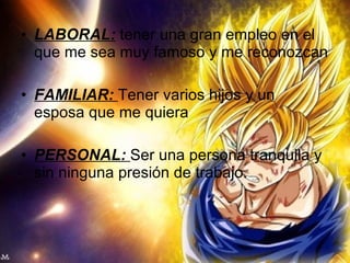 LABORAL:  tener una gran empleo en el que me sea muy famoso y me reconozcan FAMILIAR:  Tener varios hijos y un esposa que me quiera PERSONAL:  Ser una persona tranquila y sin ninguna presión de trabajo. 
