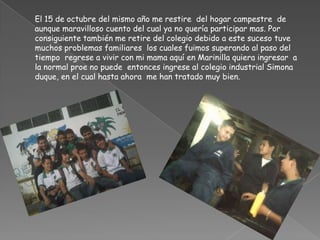 	El 15 de octubre del mismo año me restire  del hogar campestre  de aunque maravilloso cuento del cual ya no quería participar mas. Por consiguiente también me retire del colegio debido a este suceso tuve muchos problemas familiares  los cuales fuimos superando al paso del tiempo  regrese a vivir con mi mama aquí en Marinilla quiera ingresar  a la normal proe no puede  entonces ingrese al colegio industrial Simona duque, en el cual hasta ahora  me han tratado muy bien.