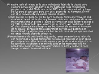 Mi madre todo el tiempo se la paso trabajando lejos de la ciudad pero siempre estuvo muy pendiente de mi; hasta que llego mi hermano  porque a partir del 28 de marzo del 2001 ella estuvo a mi lado y luego se fue para el santuario para don de el padre de  mi hermano, a vivir con el yo nuevamente me quede con mis abuelos…        Desde que salí del hospital me fui para donde mi familia materna con mis abuelos y con mi tío, tenían muy buenos cuidados conmigo me dicen que me criaron como un pollito a  punta de tarros con agua caliente debido a mi falta de desarrollo en el vientre de mi madre .Me bautizaron a los 40 días, claro que en el hospital me bautizo mi tío marcos, el hermano de mi abuelo, porque no tenia esperanzas de vida. Mis padrinos se llaman Sandra y Álvaro  nunca me han servido de nada; ya  que con ellos no tengo ninguna clase de contacto.Siempre hemos sido una familia muy unida, tengo una muy buena relación con mis primos y demás familiares; mis abuelos han sido un gran apoyo para mi pues con ellos he vivido la mayor parte de mi vida; mi padre no ha aportado lo suficiente en mi vida pues en los momentos q lo he necesitado  no ha estado y me acostumbre ha esto y desde ya hace tiempo no siento la necesidad de el.