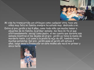 Mi vida ha transcurrido con altibajos como cualquier otra; tuve una niñez muy feliz mi familia siempre ha estado muy  dedicada a mi.Entre al pre-jardín a los 4 años, como todo niño con mucho temor a alejarme de mi familia, la primer semana  me llevo mi tío el que afortunadamente  escogí como padre, el me cuenta que durante esa semana mientras el me dejaba en el pre- jardín yo tenia la manía de morderlo tanto  a el como a la profe la reja de allí, también hacia muchas pataletas. Del pre- jardín pase al jardín allí estuve 2 años, luego seguí a Preescolar en este mismo año nació mi primer y único hermano  