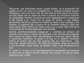    	 Recuerdo  que disfrutaba mucho cuando estaba  en el preescolar allí jugaba mucho con todos mis compañeritos  y también hacíamos muchas travesuras como todo buen niño. En este año me disfrazaron de ratona, en este mismo año mi mama me llevo a conocer mi caricatura favorita de cumpleaños; también recuerdo que este cumpleaños me lo celebraron el Mc Donals y mi traído fue un juego de alcoba  y una muñeca parlanchina. De ahí en adelante mi madre se mudo a vivir conmigo y mis abuelos; al siguiente año el padre de mi hermano falleció y esto nos causo mucho dolor tanto a mi madre como a mi, y como todo ciclo de la vida lentamente fuimos superando esta perdida .	Aprobé satisfactoriamente preescolar y continúe en primero allí aprendí a leer sumar y restar con facilidad. Y así continúe para segundo pero cambie de colegio  este  año estudiantil lo tuve que repetir debido a cuestiones familiares, el grado 3 lo hice en el maestro Fernando botero mi primer año con solo mujeres fue una experiencia   muy divertida  aunque diferente  allí tome mis primeras clases de natación  y tuve mi primer  mejor amiga  se llamaba  cindy  y nos llevábamos muy bien.	El  grado  5   lo hice  en el San Buenaventura nuevamente con hombres en este año mi familia decidió comprar una licorera  la cual mi mama administro por 2 años