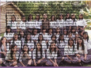 Este año la ahijada de mi abuela llamo a comentarnos de un hogar campestre en el que ella se encontraba, un lugar mágico lleno de princesitas  una vida envidiable llena de alegrías y a la vez tristezas con excelentes profesoras, alumnas, religiosas, sacerdotes y trabajadores domésticos (empleadas de cocina y obreros); allí vivían niñas desde el grado 3ero y también podía hacer sus técnicas; cada una de ellas vivía en un cuento de ogros y elfos aterradores pero al llegar a aquel lugar mágico se podía sentir como en aquel mundo de fantasías que cualquier niña desearía vivir . Al enterarme de aquel lugar mágico decido entrar a continuar mis estudios claro esta con el apoyo de mi familia. Cuando llegue allí me sentía muy contenta quizás plena pero la dicha no duro tanto, la rutina me canso era una monotonía  encantadora pero yo no la soportaba . Al año siguiente  de vacaciones me fui de paseo con mi madre y mi hermanito para Bogotá a un condominio campestre. Allí conocí  muchos  lugares geniales súper divertidos y alucinantes;  cuando regrese me enferme  me dio bronconeumonía estuve hospitalizada  una semana y debido a toda la droga que me administraron  me dio gastritis y  sin embargo continúe en el colegio sin ninguna complicación. Así continúe  hasta el grado 8avo conociendo muchas personas  y viviendo nuevas experiencias, aunque muy aburrida por los problemas  y me hacia muchas falta mi familia; de alguna manera lo disfrute pues a pesar de todo en el colegio había diversidad y constantemente había paseos actividades nuevas.