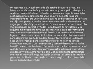 	Mi esperado día…Aquel anhelado día estaba dispuesta a todo, me levante a las diez me bañe y me peinaron tal y como yo lo había pedido  se demoraron peinándome cuatro horas ero n o me importo era mi día , continuaron maquillando me las uñas; en este momento llego una inesperada visita  era una familiar la cual no podía quedarse en la fiesta  me dijo unas palabras con las cuales quede anonadada deseándome  lo mejor para este día y par mi futuro. En ese momento yo me encontraba muy preocupada por mis invitados, los edecanes se retrasaron  y la angustia me invadió; me tuve que esconder en la casa del frente para que todos se sorprendieran con mi llegada. Los retrasados edecanes legaron casi a las ocho y media  los hice  ensayar el protocolo completo para asegurarme que todo quedara tan perfecto como yo lo deseaba . Cada uno se organizo para la entrada triunfal  mi vestido llevaba  demasiadas enaguas… Lastimosamente y para mi desgracia esa noche llovió En la entrada  había una cámara de humo de los dos colores de mí vestido fucsia y morado . 1ero entraron cuatro edecanes y por ultimo un edecán y yo me entro hasta la silla y en ese momento comenzamos con todo el protocoló luego la sección de fotos , el brindis la comida y por ultimo  la fiesta ….fue   todo un cuento magico traído a la realidad fue mi sueño hecho realidad .