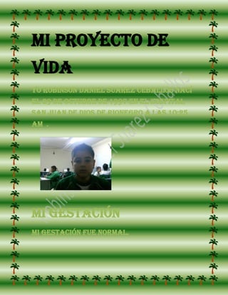 Mi proyecto de vida<br />Yo Robinson Daniel Suarez Ceballos nací el 29 de octubre de 1997 en el hospital san juan de dios de rionegro a las 10:25 am  .<br />29146513017500<br />Mi gestación<br />Mi gestación fue normal.<br />49339520129500<br />Mi niñez<br />Mi niñez fue muy dura porque yo tenía una alergia que todo me hacía daño. a mí me daban unas ampollas, yo no podía JUGAR NI CON PERROS NI CON OTRO ANIMAL, NO PODIA JUGAR DONDE HUBIERA POLVO Y COSAS HACI DESPUES ENTRE A PRIMARIA EN LA ESCUELA SABINA MUÑOS DE BONIYA LA QUE ES AHORA ROMAN GOMEZ YO LA PASE MUY BIEN PORQUE MIS COMPAÑEROS NO ERAN FASTIDIOSOS NI NADA DE ESO EN 5 TUVE DIFICULTEDES POROQUE ME VOLVI  UN POCO NECIO .<br />MI ADOLESENCIA<br />-115570221234000Cuando yo entre a 6 al principio me sentí raro en el colegio pero con el tiempo me fui acostumbrando en 7 no perdí ninguna materia y ya estoy en 8 y me esta yendo bien creo .<br />Mi futuro<br />1049020218376500Yo Quiero ser el mejor arquero del mundo tener una esposa bonita y dos hijos  también quiero ayudar  a los niños y niñas que quieran ser arqueros y sus condiciones no lo  permiten.<br />fin<br />